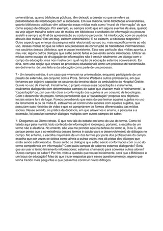 universitárias, quanto bibliotecas públicas, têm deixado a desejar no que se refere as
possibilidades de interlocução com a sociedade. Em sua maioria, tanto bibliotecas universitárias,
quanto bibliotecas públicas vêm utilizando essas mídias mais como “mural de informação” do que
como espaço de diálogos. Por exemplo, eu sempre conto que em alguns eventos da área, quando
eu vejo algum trabalho sobre uso de mídias em bibliotecas e unidades de informação eu procuro
assistir e sempre ao ﬁnal da apresentação eu costumo perguntar: há interlocução com os usuários
através das mídias? Em um blog, existem comentários? E se existem, a biblioteca responde?
Outro aspecto que emerge da pesquisa está relacionado ao uso ou, mais especiﬁcamente ao não
uso, dessas mídias no que se refere aos processos de construção de habilidades informacionais
nos usuários dessas biblioteca, que é quase inexistente. Esse uso particular das mídias aponta, a
meu ver, alguns outros diálogos que estão sendo feitos e que estão sendo silenciados. Utilizar as
mídias como espaço de divulgação de informações não é excluir totalmente um diálogo com o
campo da educação, mas nos mostra com qual noção de educação estamos conversando. Eu
diria, com uma noção que encara os processos educacionais como um processo de transmissão,
em detrimento de uma leitura da educação como parte de um processo.
7 - Um terceiro retrato, é um caso que vivenciei na universidade, enquanto participante de um
projeto de extensão, em conjunto com a Profa. Simone Weitzel e outros professores, em que
tínhamos por objetivo capacitar os usuários da terceira idade do ambulatório do Hospital Grafée
Guinle no uso da internet. Inicialmente, o projeto visava essa capacitação e claramente,
estávamos dialogando com determinados campos de saber que visavam mais o “treinamento”, a
“capacitação" ou, por que não dizer a conformação dos sujeitos à um conjunto de tecnologias.
Com o desenrolar do projeto, fomos percebendo que a “capacitação" proposta nos objetivos
iniciais estava fora de lugar. Fomos percebendo que mais do que treinar aqueles sujeitos no uso
da ferramenta A ou da mídia B, estávamos ali construindo saberes com aqueles sujeitos, que
possuíam suas histórias de vidas e que se apropriavam de formas diferenciadas das mídias
sociais. Nesse sentido, na prática da docência, em que aliávamos o ensino, a pesquisa e a
extensão, foi possível construir diálogos múltiplos com outros campos de saber.
7- Chegamos ao último retrato. O que nos fala do debate em torno do uso do termo. Como foi
falado aqui pela manhã, todo conteúdo de informação é ideológico, portanto, a escolha de um
termo não é aleatória. No entanto, não vou me prender aqui na defesa do termo A, B ou C, até
porque penso que a co-existência desses termos é salutar para o desenvolvimento de diálogos no
campo. No entanto, a escolha majoritária de um dos termos por parte dos proﬁssionais do campo,
escolha que por vezes se coloca como alheia a outras vozes, nos dá pistas dos diálogos que
estão sendo estabelecidos. Quais serão os diálogos que estão sendo conformados com o uso do
termo competência em informação? Com quais campos de saberes estamos dialogando? Será
que ao usar o termo letramento informacional, estamos chamando para conversa outros atores?
Outros campos de saber? Por ﬁm, volto a questão que trouxe inicialmente, será que a Biblioteca é
um locus de educação? Mas do que trazer respostas para esses questionamentos, espero que
tenha trazido mais perguntas e que possamos construir novos diálogos
 