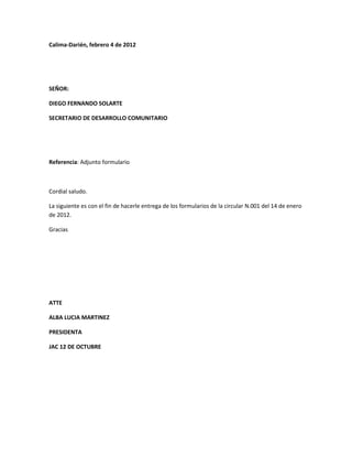 Calima-Darién, febrero 4 de 2012
SEÑOR:
DIEGO FERNANDO SOLARTE
SECRETARIO DE DESARROLLO COMUNITARIO
Referencia: Adjunto formulario
Cordial saludo.
La siguiente es con el fin de hacerle entrega de los formularios de la circular N.001 del 14 de enero
de 2012.
Gracias
ATTE
ALBA LUCIA MARTINEZ
PRESIDENTA
JAC 12 DE OCTUBRE