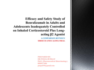 A COMPARISON BETWEEN
SIROCCO AND CALIMA TRIAL
Efficacy and Safety Study of
Benralizumab in Adults and
Adolescents Inadequately Controlled
on Inhaled Corticosteroid Plus Long-
acting β2 Agonist
PREPARED BY
DR POOJA HURKAT
Ph.D (Pharmaceutical Biotechnology)
8989977484
pooja159@gmail.com
 