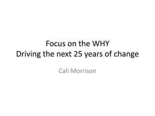 Focus on the WHY
Driving the next 25 years of change
Cali Morrison
 