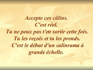 Accepte ces câlins.  C'est réel.  Tu ne peux pas t'en sortir cette fois.  Tu les reçois et tu les prends. C'est le début d'un calinrama à grande échelle.  