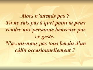 Alors n'attends pas ?  Tu ne sais pas à quel point tu peux  rendre une personne heureuse par ce geste.  N'avons-nous pas tous besoin d'un câlin occasionnellement ?  