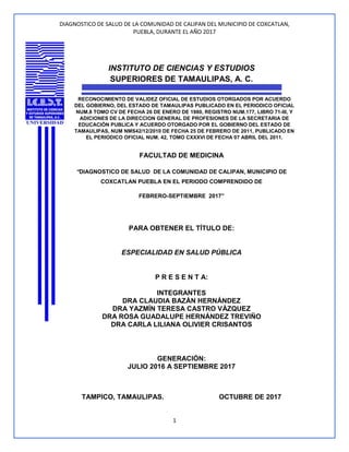 DIAGNOSTICO DE SALUD DE LA COMUNIDAD DE CALIPAN DEL MUNICIPIO DE COXCATLAN,
PUEBLA, DURANTE EL AÑO 2017
1
INSTITUTO DE CIENCIAS Y ESTUDIOS
SUPERIORES DE TAMAULIPAS, A. C.
RECONOCIMIENTO DE VALIDEZ OFICIAL DE ESTUDIOS OTORGADOS POR ACUERDO
DEL GOBIERNO, DEL ESTADO DE TAMAULIPAS PUBLICADO EN EL PERIODICO OFICIAL
NUM.8 TOMO CV DE FECHA 26 DE ENERO DE 1980, REGISTRO NUM.177, LIBRO 71-III, Y
ADICIONES DE LA DIRECCION GENERAL DE PROFESIONES DE LA SECRETARIA DE
EDUCACIÓN PUBLICA Y ACUERDO OTORGADO POR EL GOBIERNO DEL ESTADO DE
TAMAULIPAS, NUM NMS42/12/2010 DE FECHA 25 DE FEBRERO DE 2011, PUBLICADO EN
EL PERIODICO OFICIAL NUM. 42, TOMO CXXXVI DE FECHA 07 ABRIL DEL 2011.
FACULTAD DE MEDICINA
“DIAGNOSTICO DE SALUD DE LA COMUNIDAD DE CALIPAN, MUNICIPIO DE
COXCATLAN PUEBLA EN EL PERIODO COMPRENDIDO DE
FEBRERO-SEPTIEMBRE 2017”
PARA OBTENER EL TÍTULO DE:
ESPECIALIDAD EN SALUD PÚBLICA
P R E S E N T A:
INTEGRANTES
DRA CLAUDIA BAZÁN HERNÁNDEZ
DRA YAZMÍN TERESA CASTRO VÁZQUEZ
DRA ROSA GUADALUPE HERNÁNDEZ TREVIÑO
DRA CARLA LILIANA OLIVIER CRISANTOS
GENERACIÓN:
JULIO 2016 A SEPTIEMBRE 2017
TAMPICO, TAMAULIPAS. OCTUBRE DE 2017
 