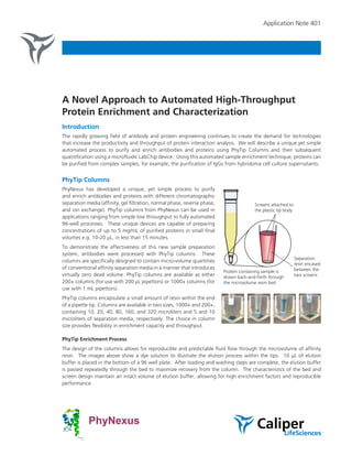 Application Note 401




A Novel Approach to Automated High-Throughput
Protein Enrichment and Characterization
Introduction
The rapidly growing field of antibody and protein engineering continues to create the demand for technologies
that increase the productivity and throughput of protein interaction analysis. We will describe a unique yet simple
automated process to purify and enrich antibodies and proteins using PhyTip Columns and their subsequent
quantification using a microfluidic LabChip device. Using this automated sample enrichment technique, proteins can
be purified from complex samples, for example, the purification of IgGs from hybridoma cell culture supernatants.


PhyTip Columns
PhyNexus has developed a unique, yet simple process to purify
and enrich antibodies and proteins with different chromatographic
separation media (affinity, gel filtration, normal phase, reverse phase,                 Screens attached to
and ion exchange). PhyTip columns from PhyNexus can be used in                           the plastic tip body
applications ranging from simple low throughput to fully automated
96-well processes. These unique devices are capable of preparing
concentrations of up to 5 mg/mL of purified proteins in small final
volumes e.g. 10-20 µL, in less than 15 minutes.
To demonstrate the effectiveness of this new sample preparation
system, antibodies were processed with PhyTip columns. These
                                                                                                                Separation
columns are specifically designed to contain micro-volume quantities
                                                                                                                resin encased
of conventional affinity separation media in a manner that introduces                                           between the
                                                                           Protein containing sample is
virtually zero dead volume. PhyTip columns are available as either         drawn back-and-forth through         two screens
200+ columns (for use with 200 µL pipettors) or 1000+ columns (for         the microvolume resin bed
use with 1 mL pipettors).
PhyTip columns encapsulate a small amount of resin within the end
of a pipette tip. Columns are available in two sizes, 1000+ and 200+,
containing 10, 20, 40, 80, 160, and 320 microliters and 5 and 10
microliters of separation media, respectively. The choice in column
size provides flexibility in enrichment capacity and throughput.

PhyTip Enrichment Process
The design of the columns allows for reproducible and predictable fluid flow through the microvolume of affinity
resin. The images above show a dye solution to illustrate the elution process within the tips. 10 µL of elution
buffer is placed in the bottom of a 96 well plate. After loading and washing steps are complete, the elution buffer
is passed repeatedly through the bed to maximize recovery from the column. The characteristics of the bed and
screen design maintain an intact volume of elution buffer, allowing for high enrichment factors and reproducible
performance.
 