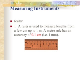Measuring Instruments
 Ruler
 1 A ruler is used to measure lengths from
a few cm up to 1 m. A metre rule has an
accuracy of 0.1 cm (i.e. 1 mm).
 