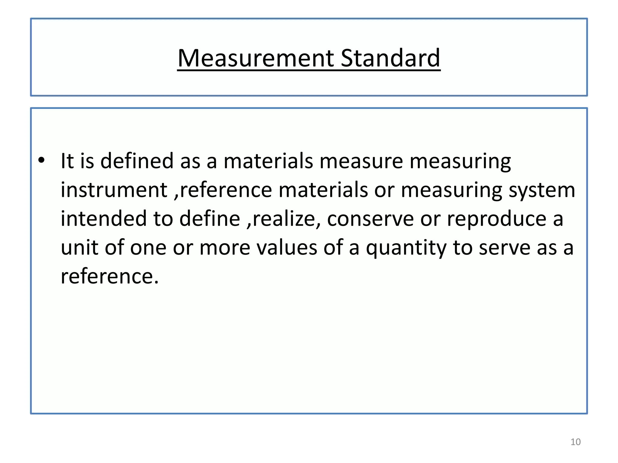 Measurement Standard

• It is defined as a materials measure measuring
instrument ,reference materials or measuring system
intended to define ,realize, conserve or reproduce a
unit of one or more values of a quantity to serve as a
reference.

10

 