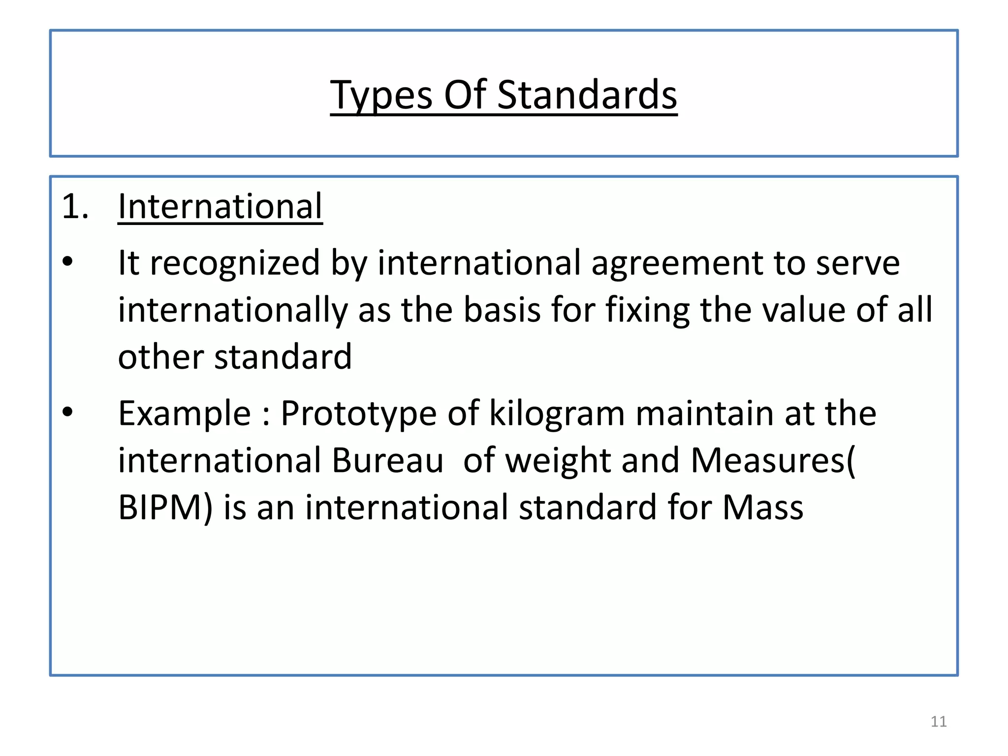 Types Of Standards
1. International
• It recognized by international agreement to serve
internationally as the basis for fixing the value of all
other standard
• Example : Prototype of kilogram maintain at the
international Bureau of weight and Measures(
BIPM) is an international standard for Mass

11

 