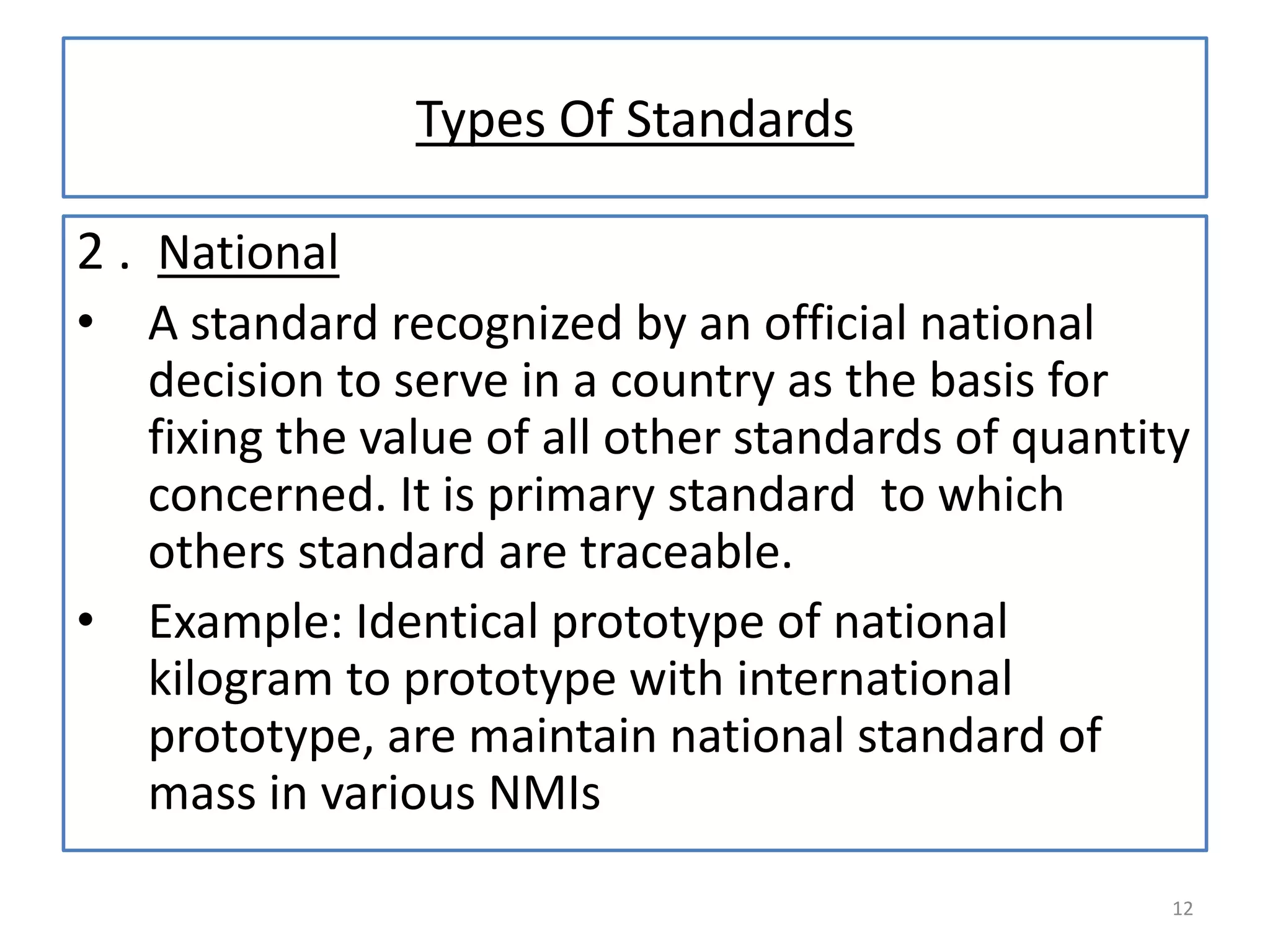 Types Of Standards
2 . National
•

•

A standard recognized by an official national
decision to serve in a country as the basis for
fixing the value of all other standards of quantity
concerned. It is primary standard to which
others standard are traceable.
Example: Identical prototype of national
kilogram to prototype with international
prototype, are maintain national standard of
mass in various NMIs
12

 