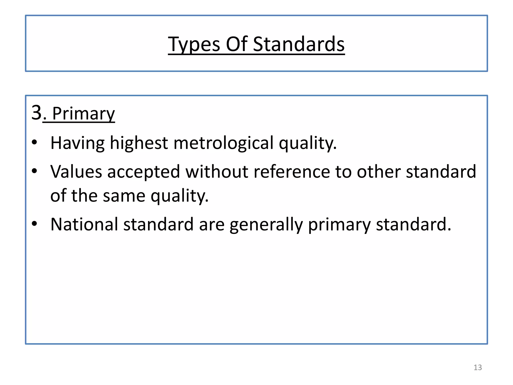 Types Of Standards
3. Primary
• Having highest metrological quality.
• Values accepted without reference to other standard
of the same quality.
• National standard are generally primary standard.

13

 