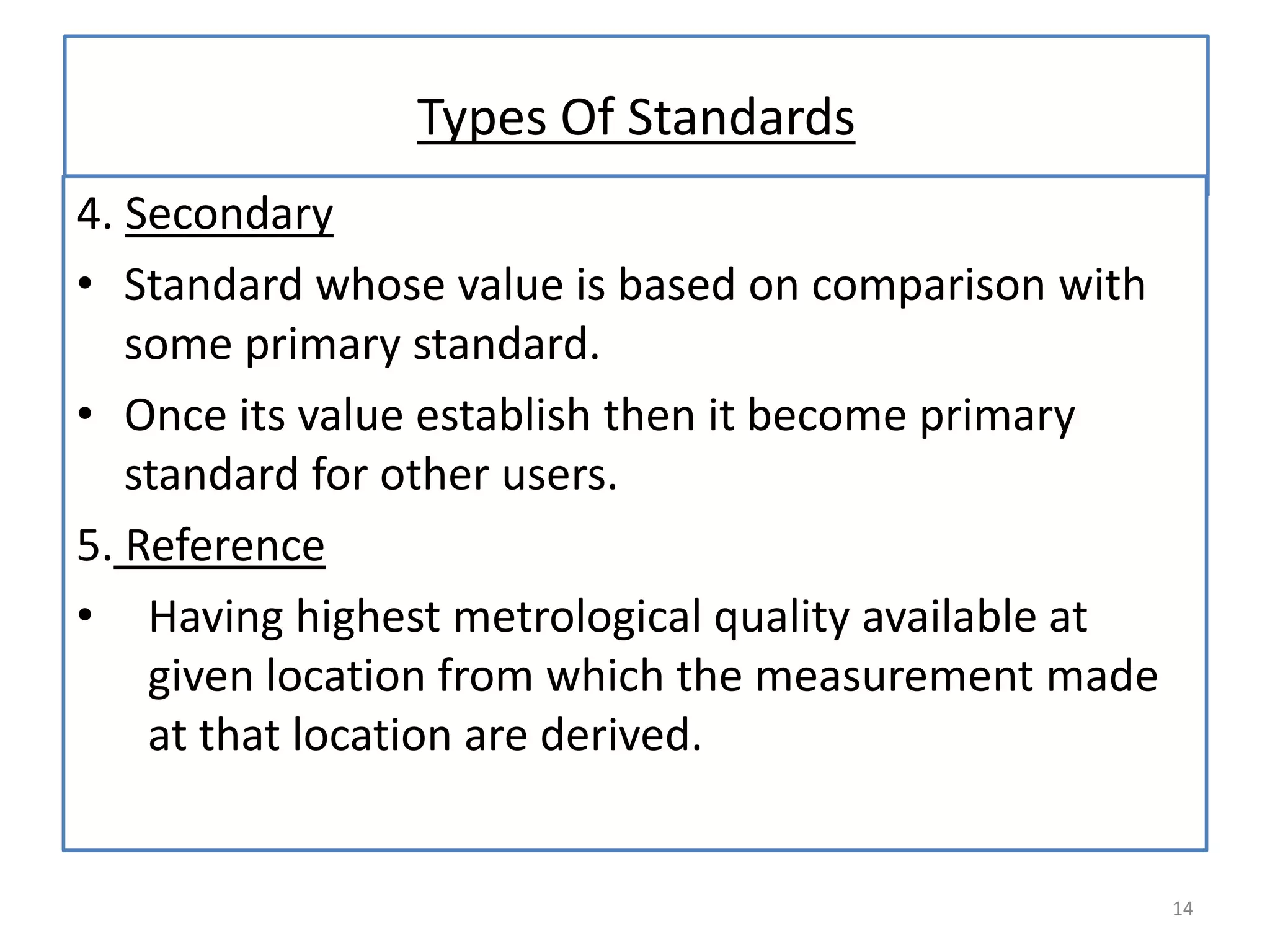 Types Of Standards
4. Secondary
• Standard whose value is based on comparison with
some primary standard.
• Once its value establish then it become primary
standard for other users.
5. Reference
• Having highest metrological quality available at
given location from which the measurement made
at that location are derived.

14

 