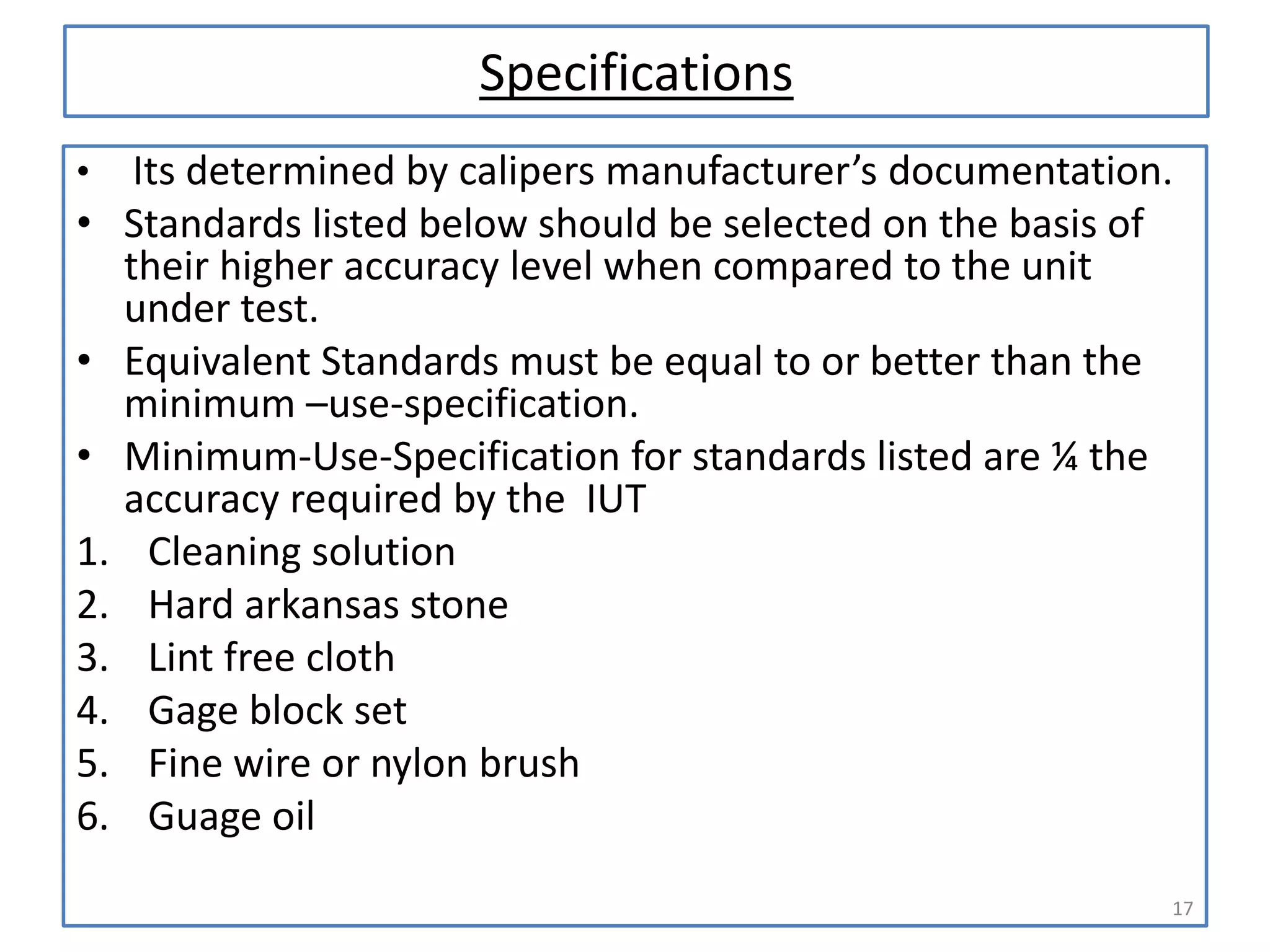 Specifications
•

•

•
•
1.
2.
3.
4.
5.
6.

Its determined by calipers manufacturer’s documentation.
Standards listed below should be selected on the basis of
their higher accuracy level when compared to the unit
under test.
Equivalent Standards must be equal to or better than the
minimum –use-specification.
Minimum-Use-Specification for standards listed are ¼ the
accuracy required by the IUT
Cleaning solution
Hard arkansas stone
Lint free cloth
Gage block set
Fine wire or nylon brush
Guage oil
17

 