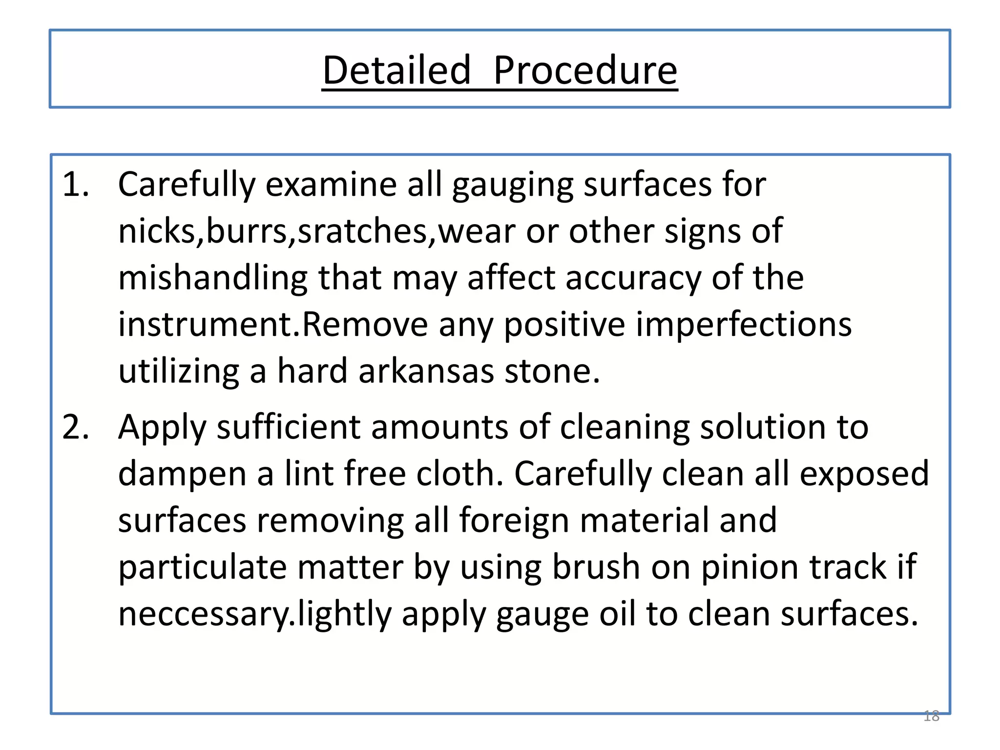 Detailed Procedure
1. Carefully examine all gauging surfaces for
nicks,burrs,sratches,wear or other signs of
mishandling that may affect accuracy of the
instrument.Remove any positive imperfections
utilizing a hard arkansas stone.
2. Apply sufficient amounts of cleaning solution to
dampen a lint free cloth. Carefully clean all exposed
surfaces removing all foreign material and
particulate matter by using brush on pinion track if
neccessary.lightly apply gauge oil to clean surfaces.
18

 