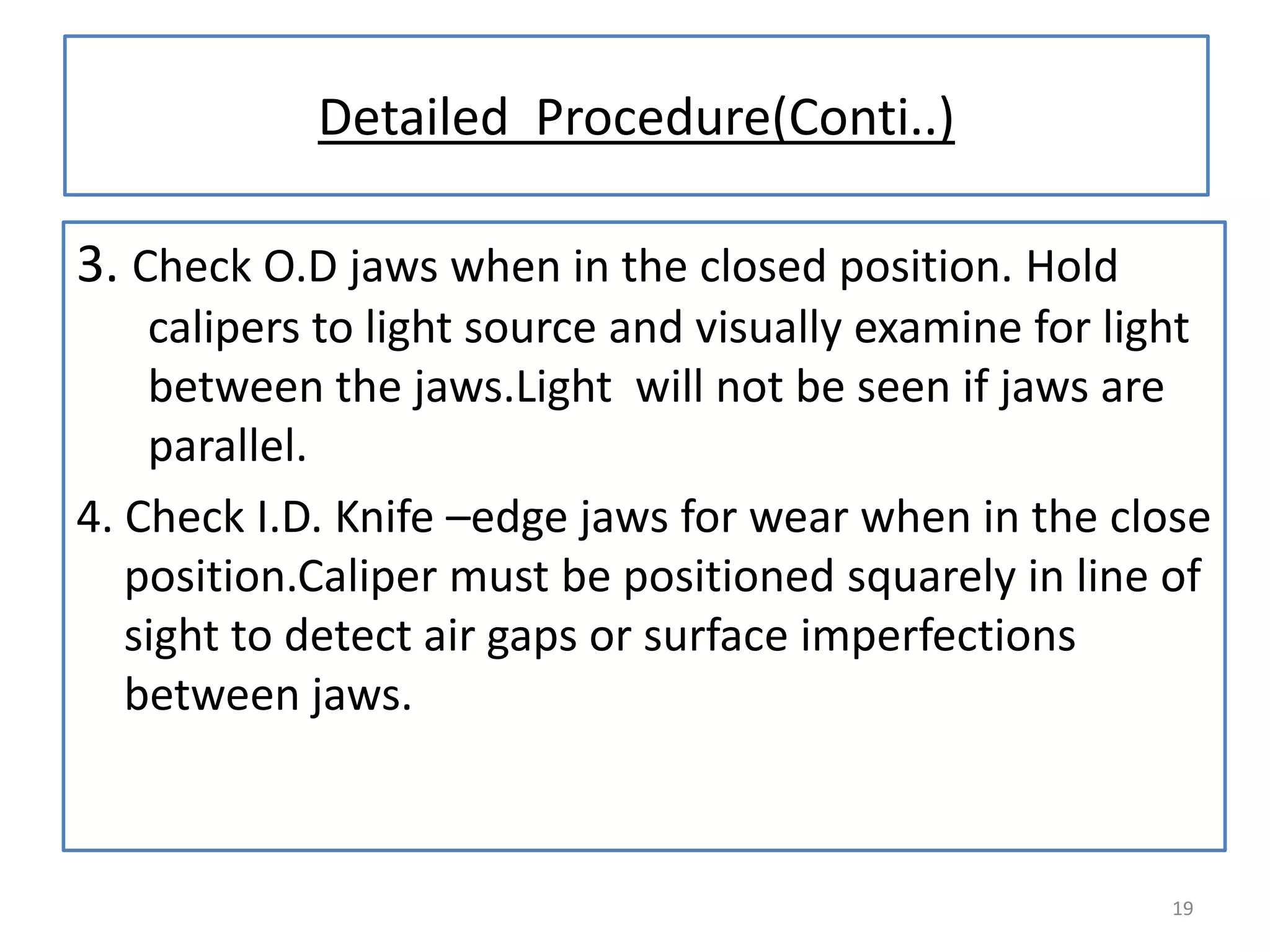 Detailed Procedure(Conti..)
3. Check O.D jaws when in the closed position. Hold
calipers to light source and visually examine for light
between the jaws.Light will not be seen if jaws are
parallel.
4. Check I.D. Knife –edge jaws for wear when in the close
position.Caliper must be positioned squarely in line of
sight to detect air gaps or surface imperfections
between jaws.

19

 
