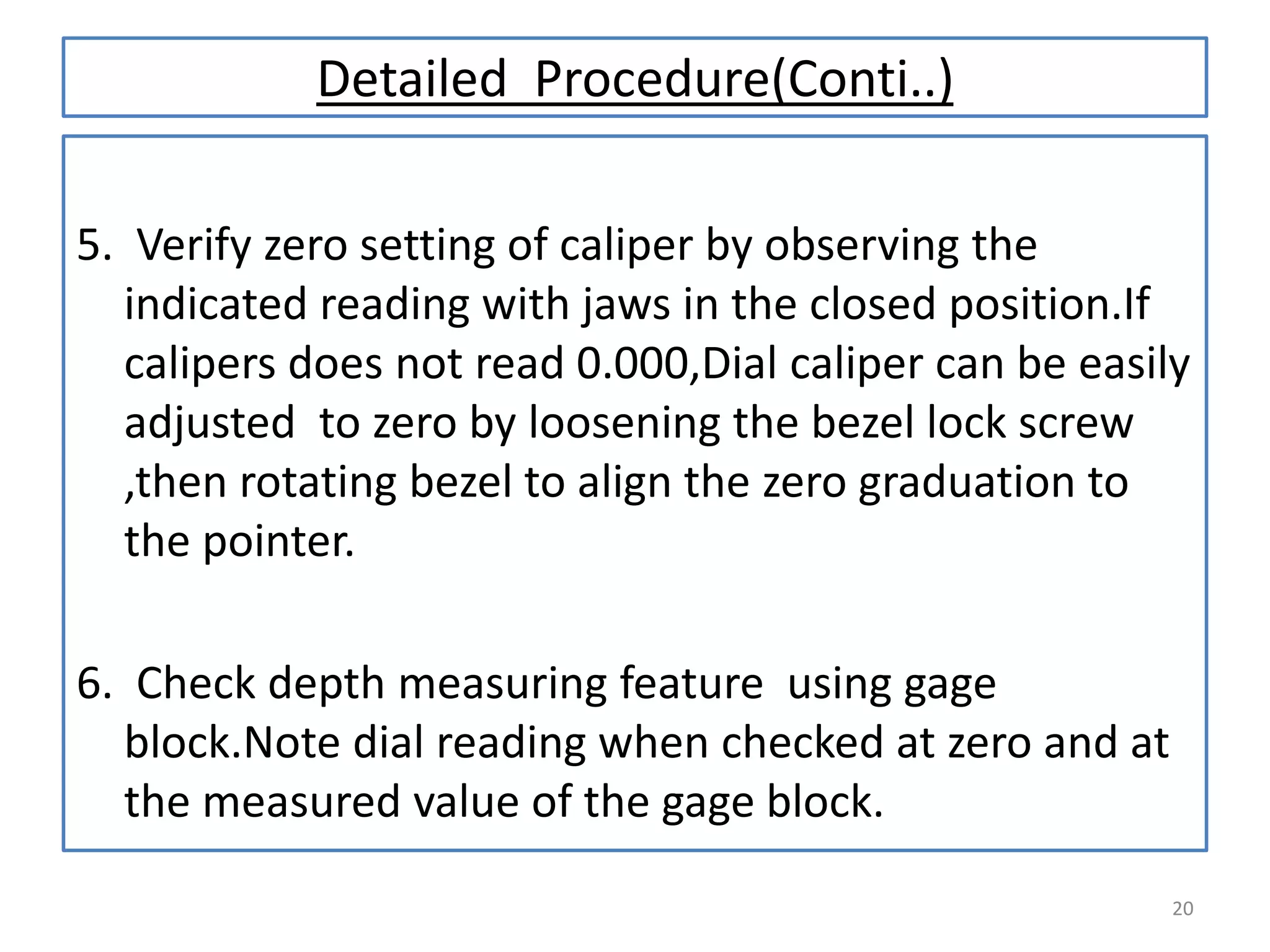 Detailed Procedure(Conti..)
5. Verify zero setting of caliper by observing the
indicated reading with jaws in the closed position.If
calipers does not read 0.000,Dial caliper can be easily
adjusted to zero by loosening the bezel lock screw
,then rotating bezel to align the zero graduation to
the pointer.
6. Check depth measuring feature using gage
block.Note dial reading when checked at zero and at
the measured value of the gage block.
20

 