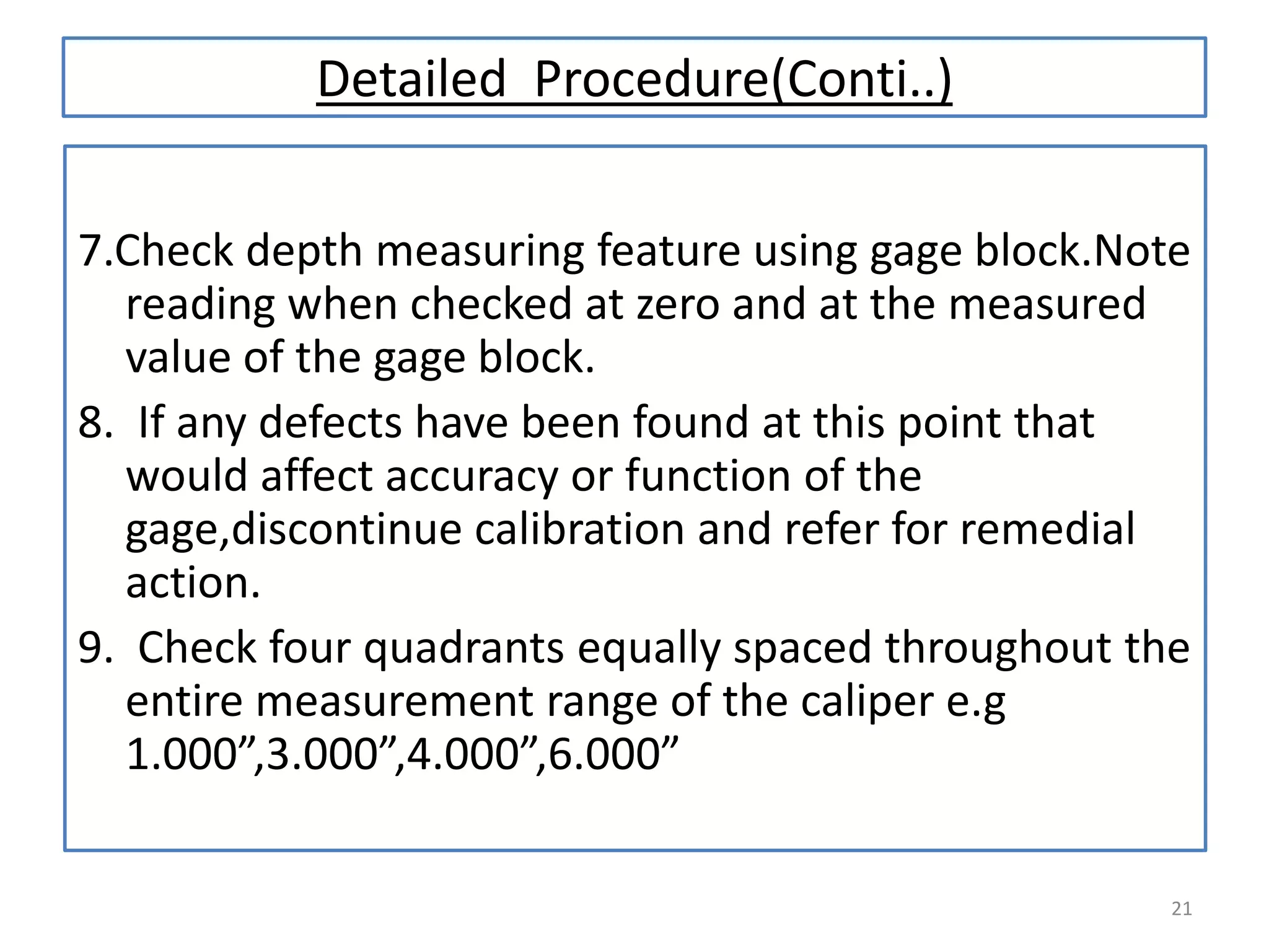 Detailed Procedure(Conti..)
7.Check depth measuring feature using gage block.Note
reading when checked at zero and at the measured
value of the gage block.
8. If any defects have been found at this point that
would affect accuracy or function of the
gage,discontinue calibration and refer for remedial
action.
9. Check four quadrants equally spaced throughout the
entire measurement range of the caliper e.g
1.000”,3.000”,4.000”,6.000”
21

 