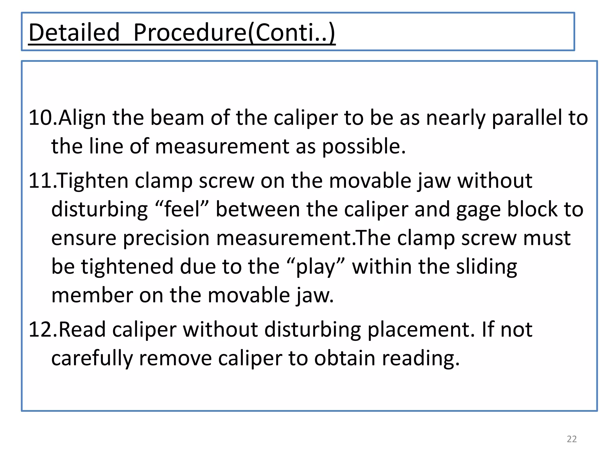 Detailed Procedure(Conti..)
10.Align the beam of the caliper to be as nearly parallel to
the line of measurement as possible.
11.Tighten clamp screw on the movable jaw without
disturbing “feel” between the caliper and gage block to
ensure precision measurement.The clamp screw must
be tightened due to the “play” within the sliding
member on the movable jaw.
12.Read caliper without disturbing placement. If not
carefully remove caliper to obtain reading.

22

 