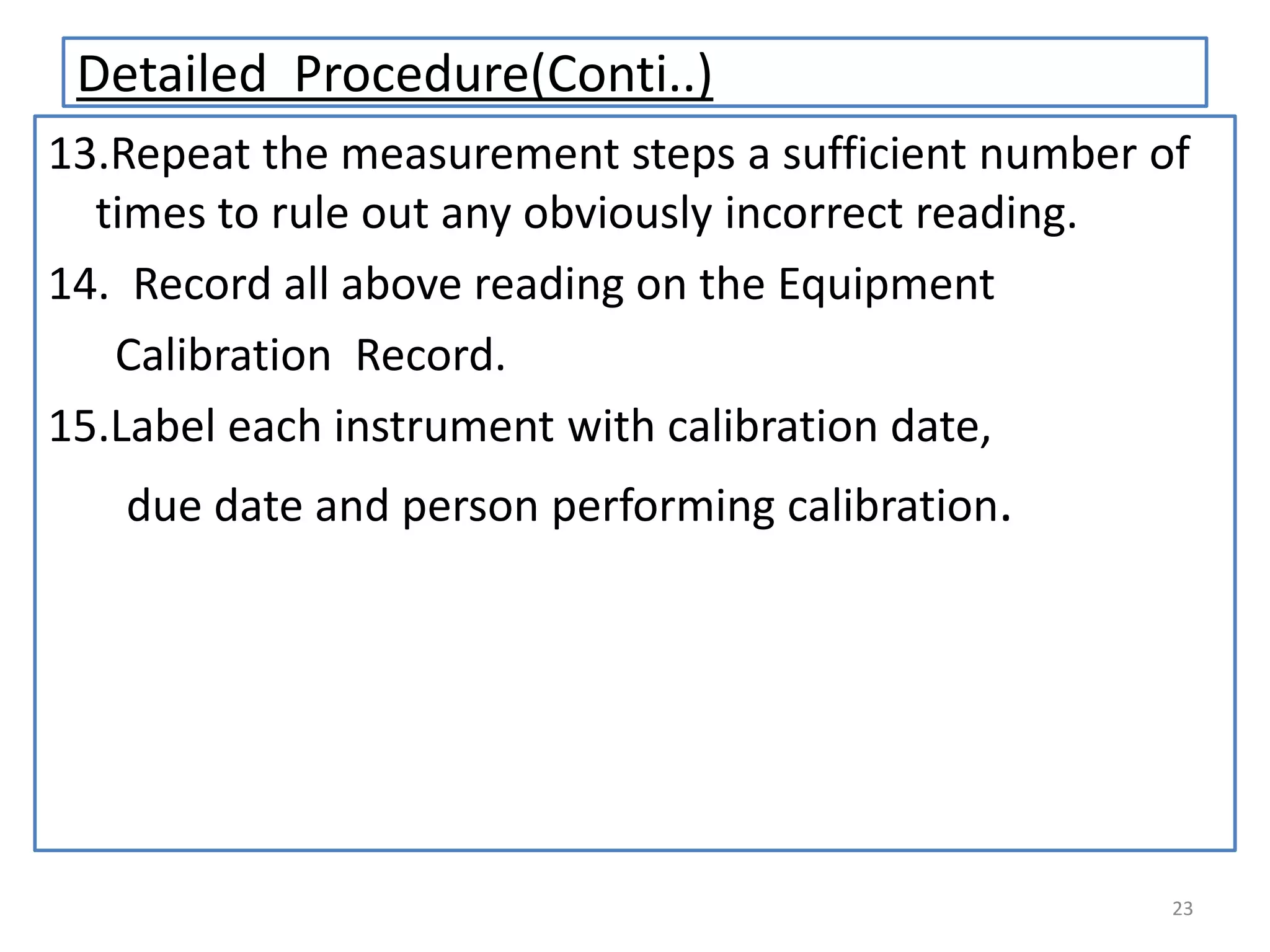Detailed Procedure(Conti..)
13.Repeat the measurement steps a sufficient number of
times to rule out any obviously incorrect reading.
14. Record all above reading on the Equipment
Calibration Record.
15.Label each instrument with calibration date,
due date and person performing calibration.

23

 