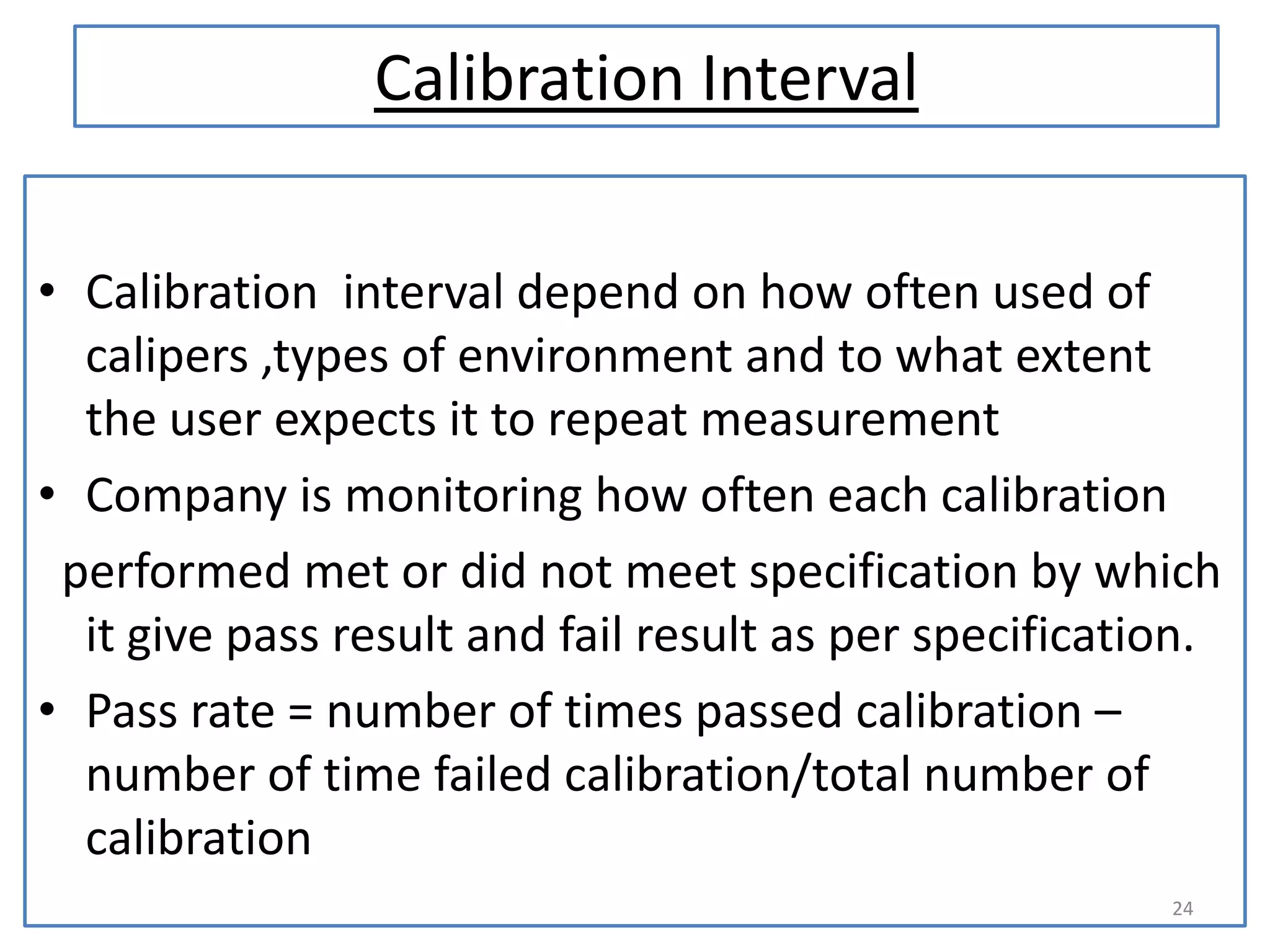 Calibration Interval
• Calibration interval depend on how often used of
calipers ,types of environment and to what extent
the user expects it to repeat measurement
• Company is monitoring how often each calibration
performed met or did not meet specification by which
it give pass result and fail result as per specification.
• Pass rate = number of times passed calibration –
number of time failed calibration/total number of
calibration
24

 