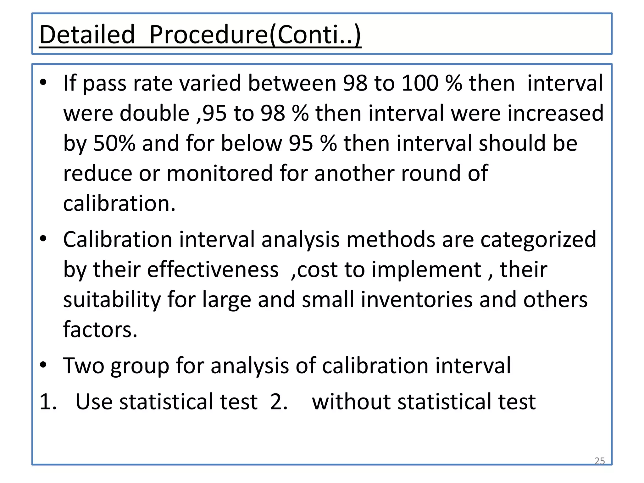Detailed Procedure(Conti..)
• If pass rate varied between 98 to 100 % then interval
were double ,95 to 98 % then interval were increased
by 50% and for below 95 % then interval should be
reduce or monitored for another round of
calibration.
• Calibration interval analysis methods are categorized
by their effectiveness ,cost to implement , their
suitability for large and small inventories and others
factors.
• Two group for analysis of calibration interval
1. Use statistical test 2. without statistical test
25

 