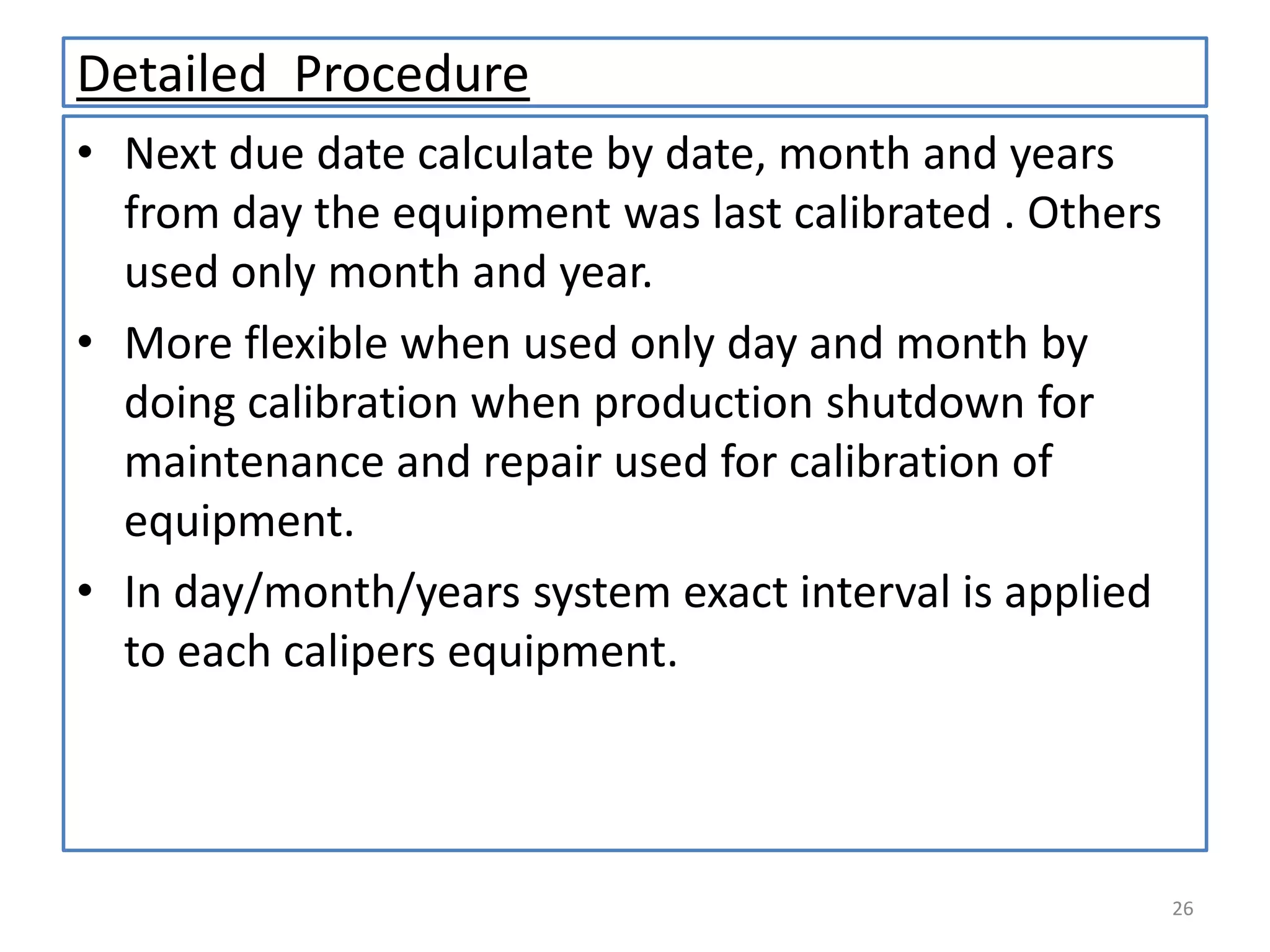 Detailed Procedure
• Next due date calculate by date, month and years
from day the equipment was last calibrated . Others
used only month and year.
• More flexible when used only day and month by
doing calibration when production shutdown for
maintenance and repair used for calibration of
equipment.
• In day/month/years system exact interval is applied
to each calipers equipment.

26

 