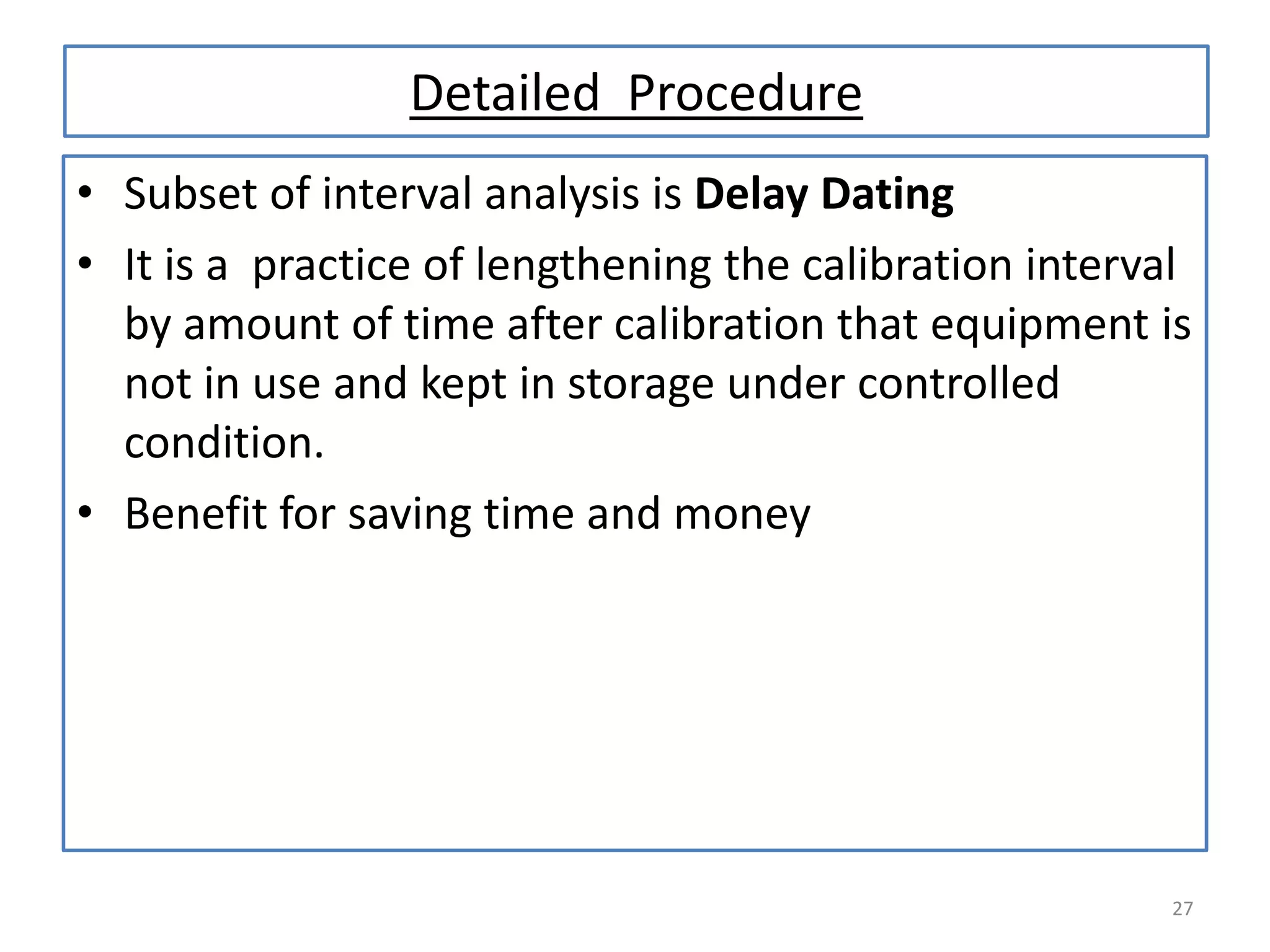 Detailed Procedure
• Subset of interval analysis is Delay Dating
• It is a practice of lengthening the calibration interval
by amount of time after calibration that equipment is
not in use and kept in storage under controlled
condition.
• Benefit for saving time and money

27

 