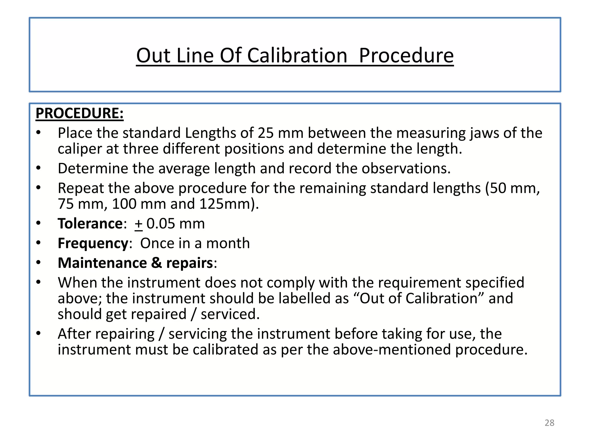 Out Line Of Calibration Procedure
PROCEDURE:
• Place the standard Lengths of 25 mm between the measuring jaws of the
caliper at three different positions and determine the length.
• Determine the average length and record the observations.
• Repeat the above procedure for the remaining standard lengths (50 mm,
75 mm, 100 mm and 125mm).
• Tolerance: + 0.05 mm
• Frequency: Once in a month
• Maintenance & repairs:
• When the instrument does not comply with the requirement specified
above; the instrument should be labelled as “Out of Calibration” and
should get repaired / serviced.
• After repairing / servicing the instrument before taking for use, the
instrument must be calibrated as per the above-mentioned procedure.

28

 