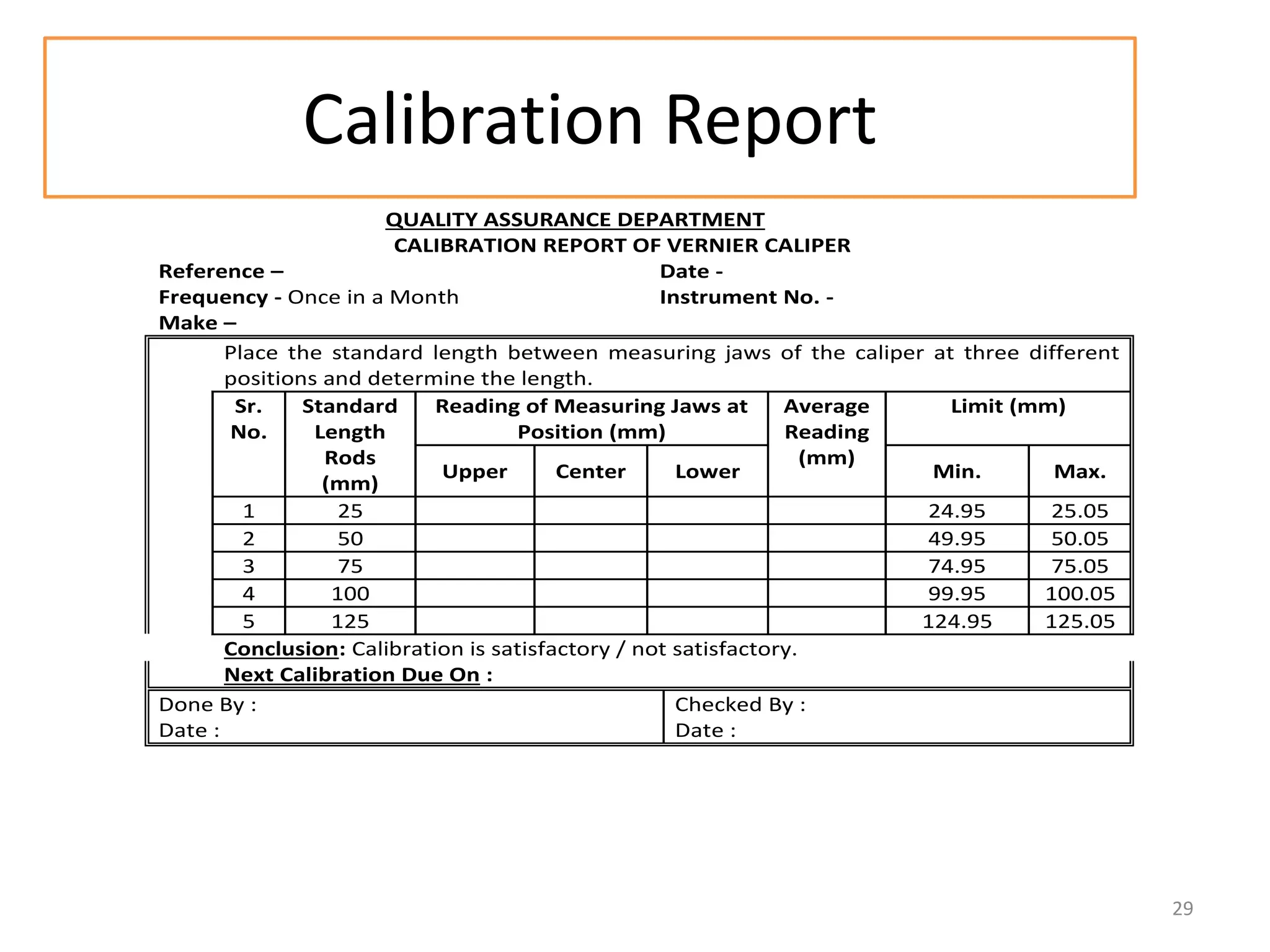 Calibration Report
QUALITY ASSURANCE DEPARTMENT
CALIBRATION REPORT OF VERNIER CALIPER
Reference –
Date Frequency - Once in a Month
Instrument No. Make –
Place the standard length between measuring jaws of the caliper at three different
positions and determine the length.
Sr.
Standard
Reading of Measuring Jaws at
Average
Limit (mm)
No.
Length
Position (mm)
Reading
Rods
(mm)
Upper
Center
Lower
Min.
Max.
(mm)
1
25
24.95
25.05
2
50
49.95
50.05
3
75
74.95
75.05
4
100
99.95
100.05
5
125
124.95
125.05
Conclusion: Calibration is satisfactory / not satisfactory.
Next Calibration Due On :
Done By :
Checked By :
Date :
Date :

29

 