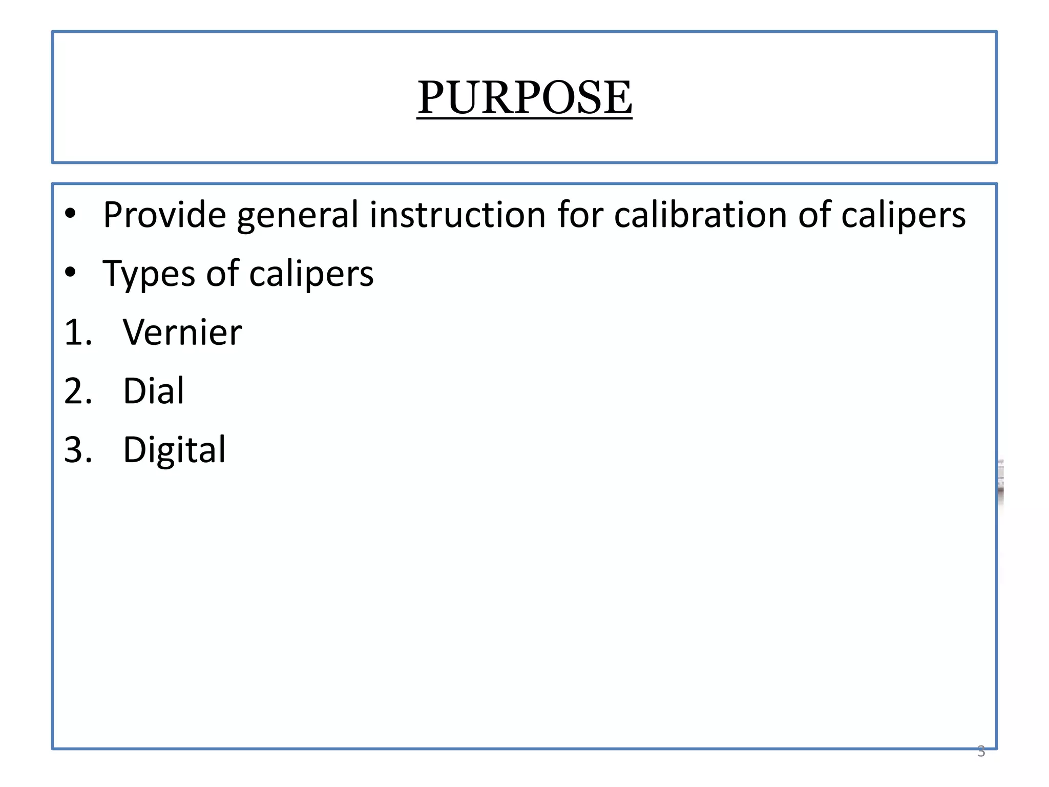 PURPOSE
• Provide general instruction for calibration of calipers
• Types of calipers
1. Vernier
2. Dial
3. Digital

3

 