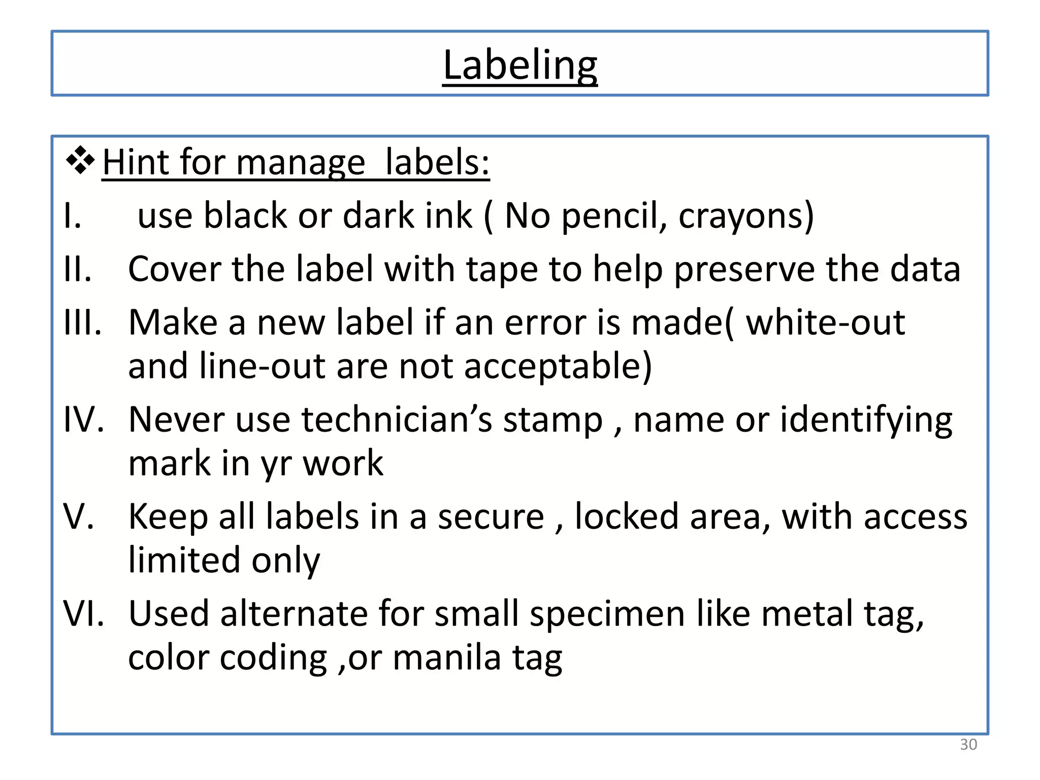 Labeling
Hint for manage labels:
I. use black or dark ink ( No pencil, crayons)
II. Cover the label with tape to help preserve the data
III. Make a new label if an error is made( white-out
and line-out are not acceptable)
IV. Never use technician’s stamp , name or identifying
mark in yr work
V. Keep all labels in a secure , locked area, with access
limited only
VI. Used alternate for small specimen like metal tag,
color coding ,or manila tag
30

 