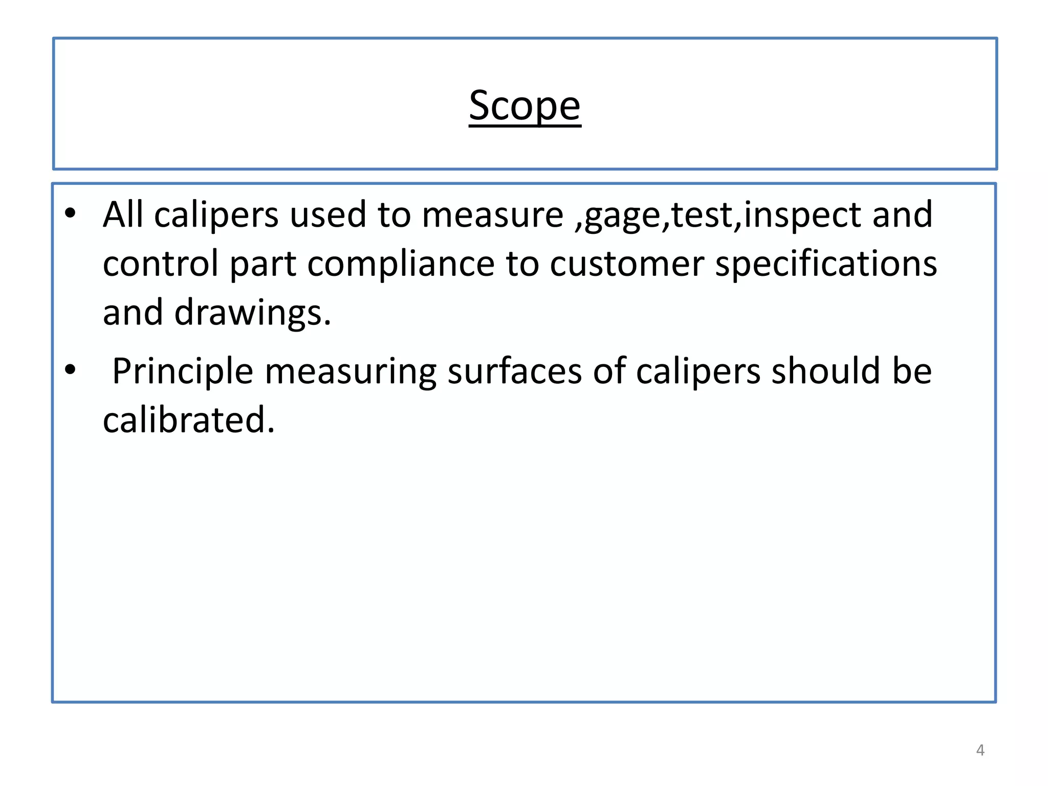 Scope
• All calipers used to measure ,gage,test,inspect and
control part compliance to customer specifications
and drawings.
• Principle measuring surfaces of calipers should be
calibrated.

4

 