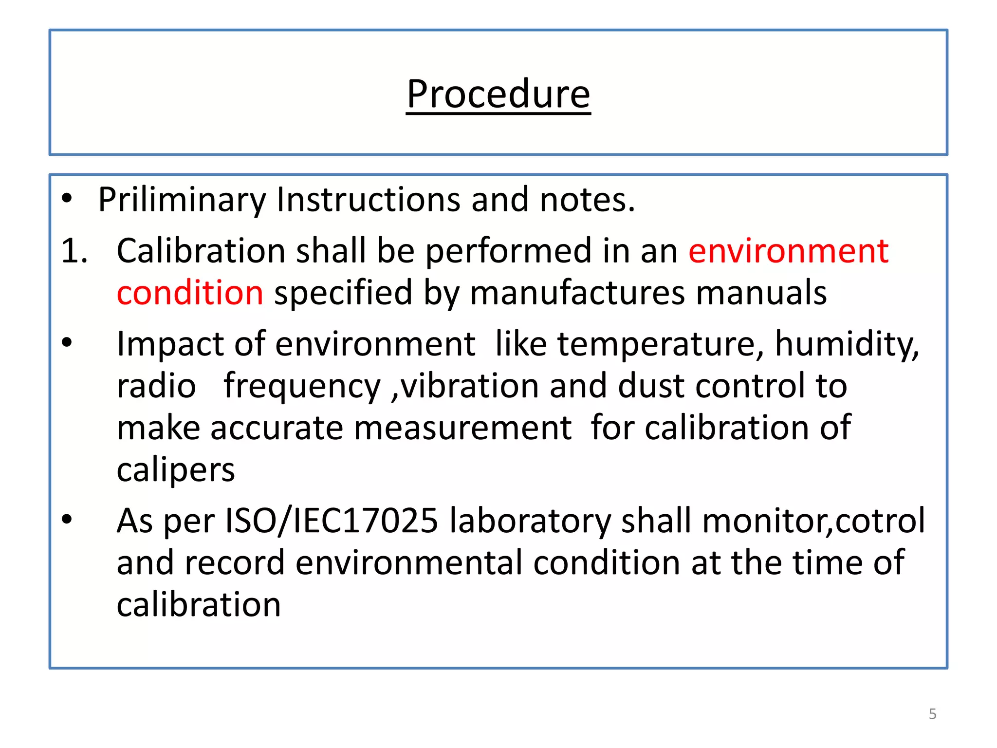 Procedure
• Priliminary Instructions and notes.
1. Calibration shall be performed in an environment
condition specified by manufactures manuals
• Impact of environment like temperature, humidity,
radio frequency ,vibration and dust control to
make accurate measurement for calibration of
calipers
• As per ISO/IEC17025 laboratory shall monitor,cotrol
and record environmental condition at the time of
calibration
5

 