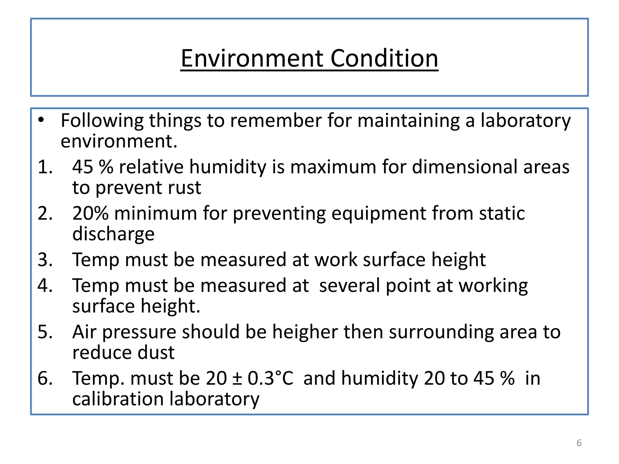 Environment Condition
• Following things to remember for maintaining a laboratory
environment.
1. 45 % relative humidity is maximum for dimensional areas
to prevent rust
2. 20% minimum for preventing equipment from static
discharge
3. Temp must be measured at work surface height
4. Temp must be measured at several point at working
surface height.
5. Air pressure should be heigher then surrounding area to
reduce dust
6. Temp. must be 20 ± 0.3°C and humidity 20 to 45 % in
calibration laboratory
6

 