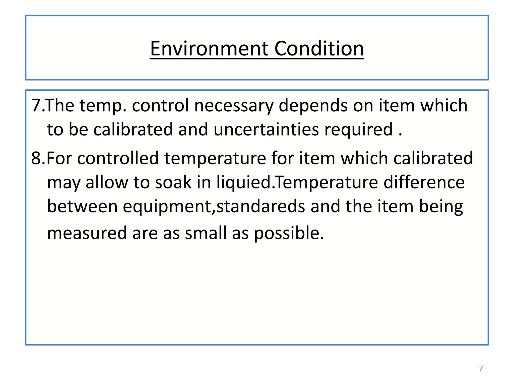 Environment Condition
7.The temp. control necessary depends on item which
to be calibrated and uncertainties required .
8.For controlled temperature for item which calibrated
may allow to soak in liquied.Temperature difference
between equipment,standareds and the item being
measured are as small as possible.

7

 