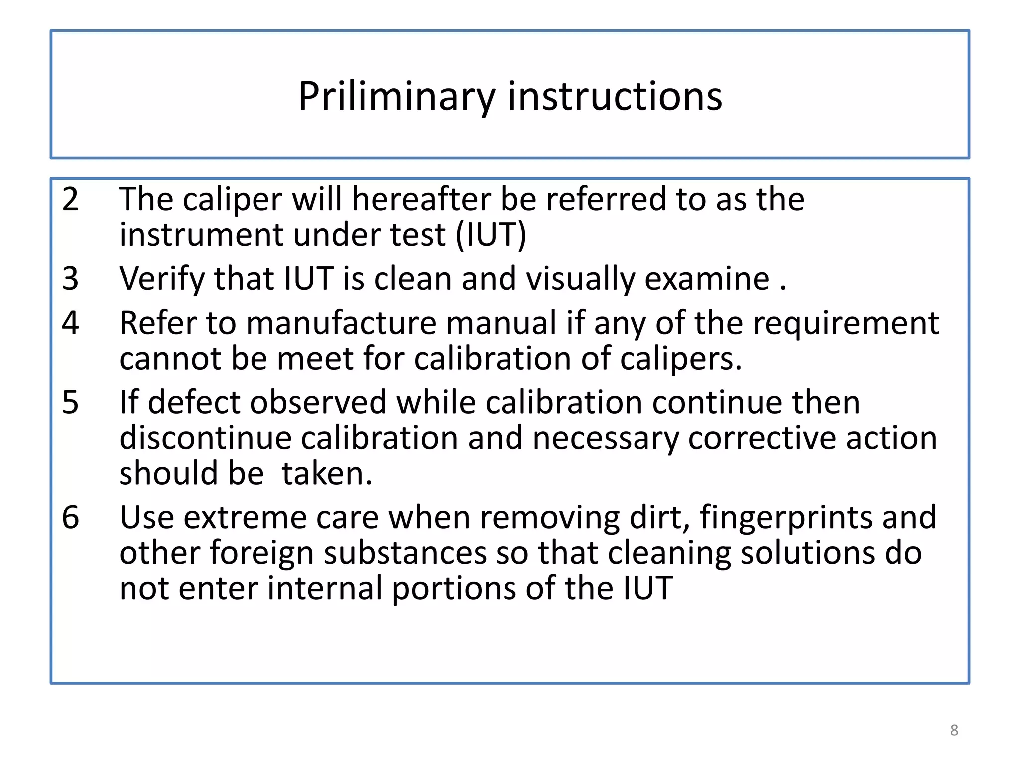 Priliminary instructions
2
3
4
5
6

The caliper will hereafter be referred to as the
instrument under test (IUT)
Verify that IUT is clean and visually examine .
Refer to manufacture manual if any of the requirement
cannot be meet for calibration of calipers.
If defect observed while calibration continue then
discontinue calibration and necessary corrective action
should be taken.
Use extreme care when removing dirt, fingerprints and
other foreign substances so that cleaning solutions do
not enter internal portions of the IUT

8

 