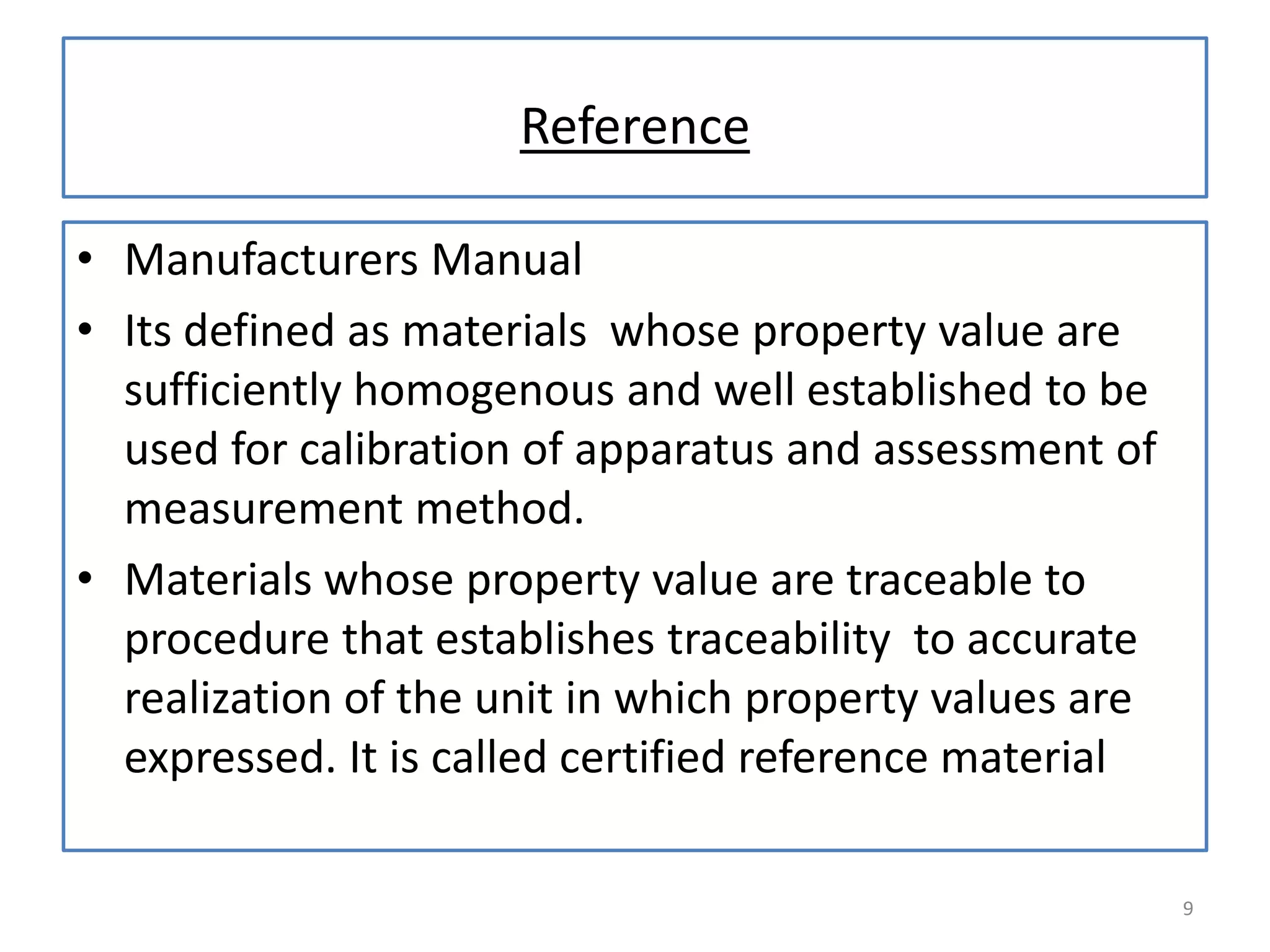 Reference
• Manufacturers Manual
• Its defined as materials whose property value are
sufficiently homogenous and well established to be
used for calibration of apparatus and assessment of
measurement method.
• Materials whose property value are traceable to
procedure that establishes traceability to accurate
realization of the unit in which property values are
expressed. It is called certified reference material
9

 