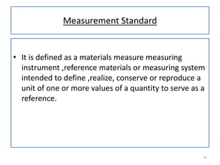Measurement Standard

• It is defined as a materials measure measuring
instrument ,reference materials or measuring system
intended to define ,realize, conserve or reproduce a
unit of one or more values of a quantity to serve as a
reference.

10

 