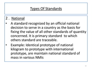 Types Of Standards
2 . National
•

•

A standard recognized by an official national
decision to serve in a country as the basis for
fixing the value of all other standards of quantity
concerned. It is primary standard to which
others standard are traceable.
Example: Identical prototype of national
kilogram to prototype with international
prototype, are maintain national standard of
mass in various NMIs
12

 