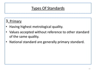 Types Of Standards
3. Primary
• Having highest metrological quality.
• Values accepted without reference to other standard
of the same quality.
• National standard are generally primary standard.

13

 