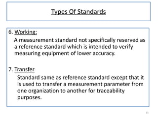 Types Of Standards
6. Working:
A measurement standard not specifically reserved as
a reference standard which is intended to verify
measuring equipment of lower accuracy.
7. Transfer
Standard same as reference standard except that it
is used to transfer a measurement parameter from
one organization to another for traceability
purposes.
15

 