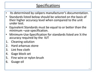 Specifications
•

•

•
•
1.
2.
3.
4.
5.
6.

Its determined by calipers manufacturer’s documentation.
Standards listed below should be selected on the basis of
their higher accuracy level when compared to the unit
under test.
Equivalent Standards must be equal to or better than the
minimum –use-specification.
Minimum-Use-Specification for standards listed are ¼ the
accuracy required by the IUT
Cleaning solution
Hard arkansas stone
Lint free cloth
Gage block set
Fine wire or nylon brush
Guage oil
17

 