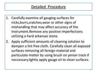 Detailed Procedure
1. Carefully examine all gauging surfaces for
nicks,burrs,sratches,wear or other signs of
mishandling that may affect accuracy of the
instrument.Remove any positive imperfections
utilizing a hard arkansas stone.
2. Apply sufficient amounts of cleaning solution to
dampen a lint free cloth. Carefully clean all exposed
surfaces removing all foreign material and
particulate matter by using brush on pinion track if
neccessary.lightly apply gauge oil to clean surfaces.
18

 