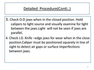 Detailed Procedure(Conti..)
3. Check O.D jaws when in the closed position. Hold
calipers to light source and visually examine for light
between the jaws.Light will not be seen if jaws are
parallel.
4. Check I.D. Knife –edge jaws for wear when in the close
position.Caliper must be positioned squarely in line of
sight to detect air gaps or surface imperfections
between jaws.

19

 