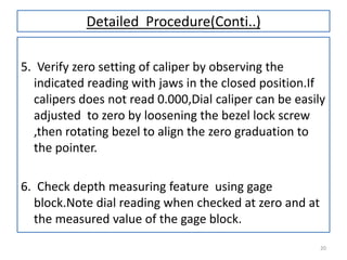 Detailed Procedure(Conti..)
5. Verify zero setting of caliper by observing the
indicated reading with jaws in the closed position.If
calipers does not read 0.000,Dial caliper can be easily
adjusted to zero by loosening the bezel lock screw
,then rotating bezel to align the zero graduation to
the pointer.
6. Check depth measuring feature using gage
block.Note dial reading when checked at zero and at
the measured value of the gage block.
20

 