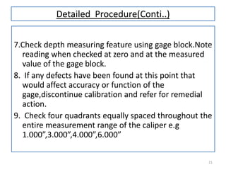 Detailed Procedure(Conti..)
7.Check depth measuring feature using gage block.Note
reading when checked at zero and at the measured
value of the gage block.
8. If any defects have been found at this point that
would affect accuracy or function of the
gage,discontinue calibration and refer for remedial
action.
9. Check four quadrants equally spaced throughout the
entire measurement range of the caliper e.g
1.000”,3.000”,4.000”,6.000”
21

 