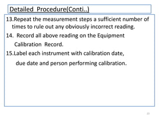 Detailed Procedure(Conti..)
13.Repeat the measurement steps a sufficient number of
times to rule out any obviously incorrect reading.
14. Record all above reading on the Equipment
Calibration Record.
15.Label each instrument with calibration date,
due date and person performing calibration.

23

 