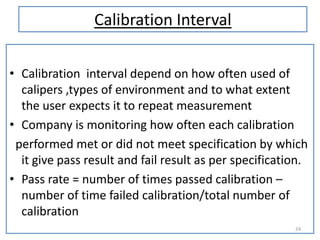 Calibration Interval
• Calibration interval depend on how often used of
calipers ,types of environment and to what extent
the user expects it to repeat measurement
• Company is monitoring how often each calibration
performed met or did not meet specification by which
it give pass result and fail result as per specification.
• Pass rate = number of times passed calibration –
number of time failed calibration/total number of
calibration
24

 