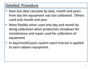Detailed Procedure
• Next due date calculate by date, month and years
from day the equipment was last calibrated . Others
used only month and year.
• More flexible when used only day and month by
doing calibration when production shutdown for
maintenance and repair used for calibration of
equipment.
• In day/month/years system exact interval is applied
to each calipers equipment.

26

 