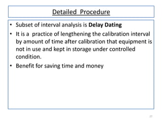 Detailed Procedure
• Subset of interval analysis is Delay Dating
• It is a practice of lengthening the calibration interval
by amount of time after calibration that equipment is
not in use and kept in storage under controlled
condition.
• Benefit for saving time and money

27

 