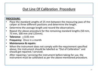 Out Line Of Calibration Procedure
PROCEDURE:
• Place the standard Lengths of 25 mm between the measuring jaws of the
caliper at three different positions and determine the length.
• Determine the average length and record the observations.
• Repeat the above procedure for the remaining standard lengths (50 mm,
75 mm, 100 mm and 125mm).
• Tolerance: + 0.05 mm
• Frequency: Once in a month
• Maintenance & repairs:
• When the instrument does not comply with the requirement specified
above; the instrument should be labelled as “Out of Calibration” and
should get repaired / serviced.
• After repairing / servicing the instrument before taking for use, the
instrument must be calibrated as per the above-mentioned procedure.

28

 
