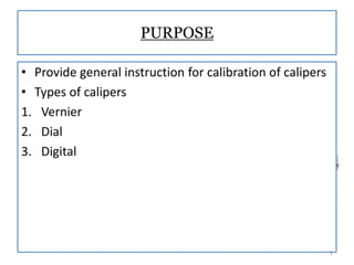 PURPOSE
• Provide general instruction for calibration of calipers
• Types of calipers
1. Vernier
2. Dial
3. Digital

3

 